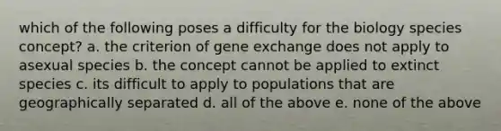 which of the following poses a difficulty for the biology species concept? a. the criterion of gene exchange does not apply to asexual species b. the concept cannot be applied to extinct species c. its difficult to apply to populations that are geographically separated d. all of the above e. none of the above