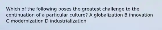 Which of the following poses the greatest challenge to the continuation of a particular culture? A globalization B innovation C modernization D industrialization