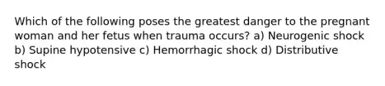 Which of the following poses the greatest danger to the pregnant woman and her fetus when trauma​ occurs? a) Neurogenic shock b) Supine hypotensive c) Hemorrhagic shock d) Distributive shock