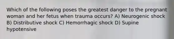 Which of the following poses the greatest danger to the pregnant woman and her fetus when trauma occurs? A) Neurogenic shock B) Distributive shock C) Hemorrhagic shock D) Supine hypotensive