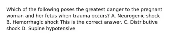 Which of the following poses the greatest danger to the pregnant woman and her fetus when trauma​ occurs? A. Neurogenic shock B. Hemorrhagic shock This is the correct answer. C. Distributive shock D. Supine hypotensive