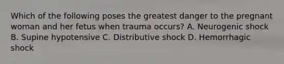 Which of the following poses the greatest danger to the pregnant woman and her fetus when trauma​ occurs? A. Neurogenic shock B. Supine hypotensive C. Distributive shock D. Hemorrhagic shock