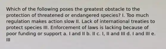 Which of the following poses the greatest obstacle to the protection of threatened or endangered species? I. Too much regulation makes action slow II. Lack of international treaties to protect species III. Enforcement of laws is lacking because of poor funding or support a. I and II b. II c. I, II and III d. I and III e. III