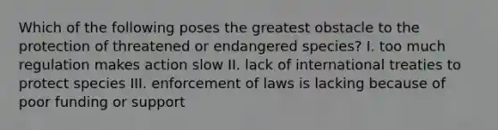 Which of the following poses the greatest obstacle to the protection of threatened or endangered species? I. too much regulation makes action slow II. lack of international treaties to protect species III. enforcement of laws is lacking because of poor funding or support