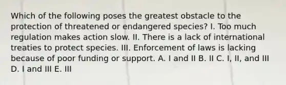 Which of the following poses the greatest obstacle to the protection of threatened or endangered species? I. Too much regulation makes action slow. II. There is a lack of international treaties to protect species. III. Enforcement of laws is lacking because of poor funding or support. A. I and II B. II C. I, II, and III D. I and III E. III