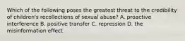 Which of the following poses the greatest threat to the credibility of children's recollections of sexual abuse? A. proactive interference B. positive transfer C. repression D. the misinformation effect