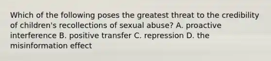 Which of the following poses the greatest threat to the credibility of children's recollections of sexual abuse? A. proactive interference B. positive transfer C. repression D. the misinformation effect