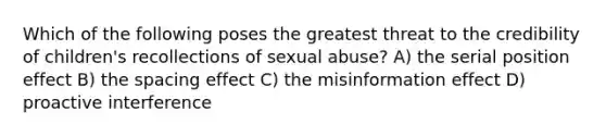 Which of the following poses the greatest threat to the credibility of children's recollections of sexual abuse? A) the serial position effect B) the spacing effect C) the misinformation effect D) proactive interference