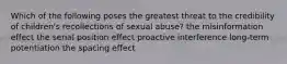 Which of the following poses the greatest threat to the credibility of children's recollections of sexual abuse? the misinformation effect the serial position effect proactive interference long-term potentiation the spacing effect