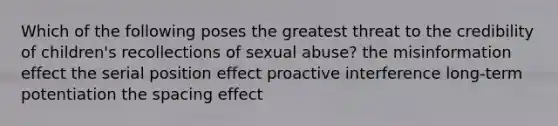 Which of the following poses the greatest threat to the credibility of children's recollections of sexual abuse? the misinformation effect the serial position effect proactive interference long-term potentiation the spacing effect