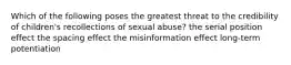 Which of the following poses the greatest threat to the credibility of children's recollections of sexual abuse? the serial position effect the spacing effect the misinformation effect long-term potentiation