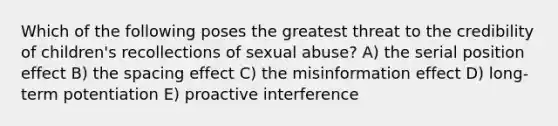 Which of the following poses the greatest threat to the credibility of children's recollections of sexual abuse? A) the serial position effect B) the spacing effect C) the misinformation effect D) long-term potentiation E) proactive interference