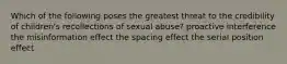 Which of the following poses the greatest threat to the credibility of children's recollections of sexual abuse? proactive interference the misinformation effect the spacing effect the serial position effect