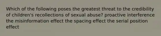 Which of the following poses the greatest threat to the credibility of children's recollections of sexual abuse? proactive interference the misinformation effect the spacing effect the serial position effect