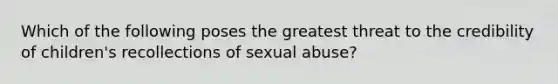 Which of the following poses the greatest threat to the credibility of children's recollections of sexual abuse?