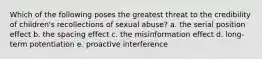 Which of the following poses the greatest threat to the credibility of children's recollections of sexual abuse? a. the serial position effect b. the spacing effect c. the misinformation effect d. long-term potentiation e. proactive interference