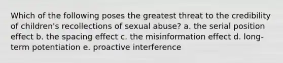 Which of the following poses the greatest threat to the credibility of children's recollections of sexual abuse? a. the serial position effect b. the spacing effect c. the misinformation effect d. long-term potentiation e. proactive interference