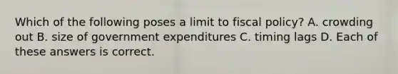 Which of the following poses a limit to <a href='https://www.questionai.com/knowledge/kPTgdbKdvz-fiscal-policy' class='anchor-knowledge'>fiscal policy</a>? A. crowding out B. size of government expenditures C. timing lags D. Each of these answers is correct.