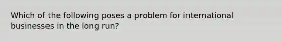 Which of the following poses a problem for international businesses in the long run?