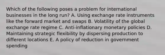 Which of the following poses a problem for international businesses in the long run? A. Using exchange rate instruments like the forward market and swaps B. Volatility of the global exchange rate regime C. Anti-inflationary monetary policies D. Maintaining strategic flexibility by dispersing production to different locations E. A policy of reduction in government spending