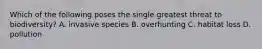 Which of the following poses the single greatest threat to biodiversity? A. invasive species B. overhunting C. habitat loss D. pollution