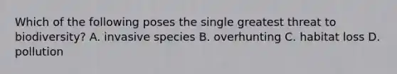 Which of the following poses the single greatest threat to biodiversity? A. invasive species B. overhunting C. habitat loss D. pollution