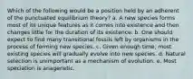 Which of the following would be a position held by an adherent of the punctuated equilibrium theory? a. A new species forms most of its unique features as it comes into existence and then changes little for the duration of its existence. b. One should expect to find many transitional fossils left by organisms in the process of forming new species. c. Given enough time, most existing species will gradually evolve into new species. d. Natural selection is unimportant as a mechanism of evolution. e. Most speciation is anagenetic.