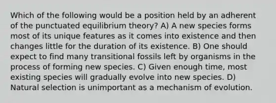 Which of the following would be a position held by an adherent of the punctuated equilibrium theory? A) A new species forms most of its unique features as it comes into existence and then changes little for the duration of its existence. B) One should expect to find many transitional fossils left by organisms in the process of forming new species. C) Given enough time, most existing species will gradually evolve into new species. D) Natural selection is unimportant as a mechanism of evolution.