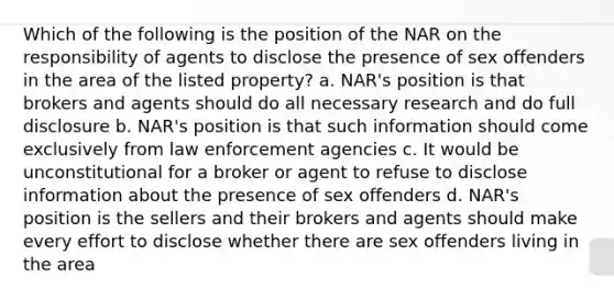 Which of the following is the position of the NAR on the responsibility of agents to disclose the presence of sex offenders in the area of the listed property? a. NAR's position is that brokers and agents should do all necessary research and do full disclosure b. NAR's position is that such information should come exclusively from law enforcement agencies c. It would be unconstitutional for a broker or agent to refuse to disclose information about the presence of sex offenders d. NAR's position is the sellers and their brokers and agents should make every effort to disclose whether there are sex offenders living in the area