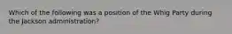 Which of the following was a position of the Whig Party during the Jackson administration?