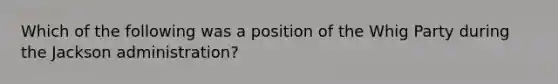 Which of the following was a position of the Whig Party during the Jackson administration?