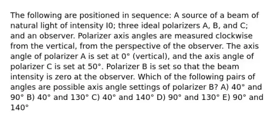 The following are positioned in sequence: A source of a beam of natural light of intensity I0; three ideal polarizers A, B, and C; and an observer. Polarizer axis angles are measured clockwise from the vertical, from the perspective of the observer. The axis angle of polarizer A is set at 0° (vertical), and the axis angle of polarizer C is set at 50°. Polarizer B is set so that the beam intensity is zero at the observer. Which of the following pairs of angles are possible axis angle settings of polarizer B? A) 40° and 90° B) 40° and 130° C) 40° and 140° D) 90° and 130° E) 90° and 140°