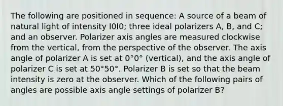 The following are positioned in sequence: A source of a beam of natural light of intensity I0I0; three ideal polarizers A, B, and C; and an observer. Polarizer axis angles are measured clockwise from the vertical, from the perspective of the observer. The axis angle of polarizer A is set at 0°0° (vertical), and the axis angle of polarizer C is set at 50°50°. Polarizer B is set so that the beam intensity is zero at the observer. Which of the following pairs of angles are possible axis angle settings of polarizer B?