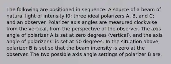 The following are positioned in sequence: A source of a beam of natural light of intensity I0; three ideal polarizers A, B, and C; and an observer. Polarizer axis angles are measured clockwise from the vertical, from the perspective of the observer. The axis angle of polarizer A is set at zero degrees (vertical), and the axis angle of polarizer C is set at 50 degrees. In the situation above, polarizer B is set so that the beam intensity is zero at the observer. The two possible axis angle settings of polarizer B are: