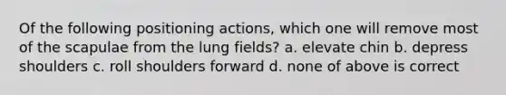 Of the following positioning actions, which one will remove most of the scapulae from the lung fields? a. elevate chin b. depress shoulders c. roll shoulders forward d. none of above is correct