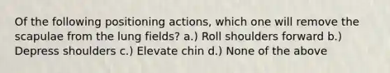 Of the following positioning actions, which one will remove the scapulae from the lung fields? a.) Roll shoulders forward b.) Depress shoulders c.) Elevate chin d.) None of the above