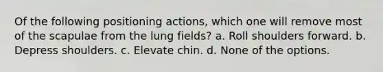 Of the following positioning actions, which one will remove most of the scapulae from the lung fields? a. Roll shoulders forward. b. Depress shoulders. c. Elevate chin. d. None of the options.