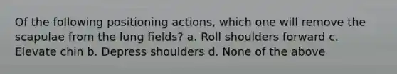 Of the following positioning actions, which one will remove the scapulae from the lung fields? a. Roll shoulders forward c. Elevate chin b. Depress shoulders d. None of the above