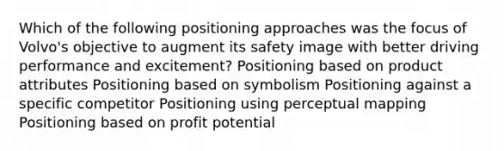 Which of the following positioning approaches was the focus of Volvo's objective to augment its safety image with better driving performance and excitement? Positioning based on product attributes Positioning based on symbolism Positioning against a specific competitor Positioning using perceptual mapping Positioning based on profit potential