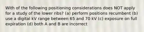 With of the following positioning considerations does NOT apply for a study of the lower ribs? (a) perform positions recumbent (b) use a digital kV range between 65 and 70 kV (c) exposure on full expiration (d) both A and B are incorrect