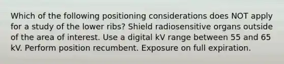 Which of the following positioning considerations does NOT apply for a study of the lower ribs? Shield radiosensitive organs outside of the area of interest. Use a digital kV range between 55 and 65 kV. Perform position recumbent. Exposure on full expiration.