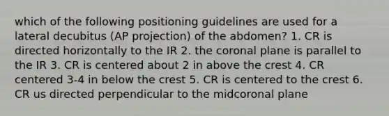 which of the following positioning guidelines are used for a lateral decubitus (AP projection) of the abdomen? 1. CR is directed horizontally to the IR 2. the coronal plane is parallel to the IR 3. CR is centered about 2 in above the crest 4. CR centered 3-4 in below the crest 5. CR is centered to the crest 6. CR us directed perpendicular to the midcoronal plane