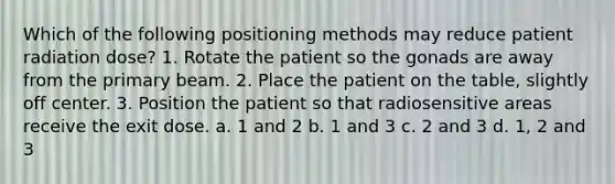 Which of the following positioning methods may reduce patient radiation dose? 1. Rotate the patient so the gonads are away from the primary beam. 2. Place the patient on the table, slightly off center. 3. Position the patient so that radiosensitive areas receive the exit dose. a. 1 and 2 b. 1 and 3 c. 2 and 3 d. 1, 2 and 3