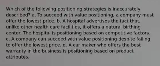 Which of the following positioning strategies is inaccurately described? a. To succeed with value positioning, a company must offer the lowest price. b. A hospital advertises the fact that, unlike other health care facilities, it offers a natural birthing center. The hospital is positioning based on competitive factors. c. A company can succeed with value positioning despite failing to offer the lowest price. d. A car maker who offers the best warranty in the business is positioning based on product attributes.