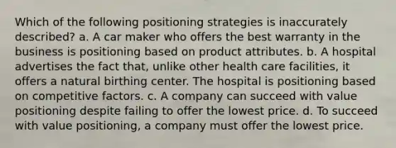 Which of the following positioning strategies is inaccurately described? a. A car maker who offers the best warranty in the business is positioning based on product attributes. b. A hospital advertises the fact that, unlike other health care facilities, it offers a natural birthing center. The hospital is positioning based on competitive factors. c. A company can succeed with value positioning despite failing to offer the lowest price. d. To succeed with value positioning, a company must offer the lowest price.