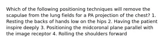 Which of the following positioning techniques will remove the scapulae from the lung fields for a PA projection of the chest? 1. Resting the backs of hands low on the hips 2. Having the patient inspire deeply 3. Positioning the midcoronal plane parallel with the image receptor 4. Rolling the shoulders forward