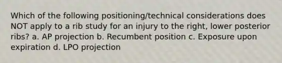 Which of the following positioning/technical considerations does NOT apply to a rib study for an injury to the right, lower posterior ribs? a. AP projection b. Recumbent position c. Exposure upon expiration d. LPO projection