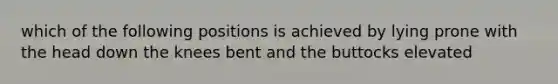 which of the following positions is achieved by lying prone with the head down the knees bent and the buttocks elevated