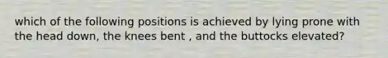 which of the following positions is achieved by lying prone with the head down, the knees bent , and the buttocks elevated?