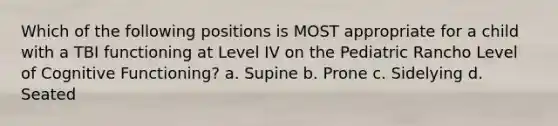 Which of the following positions is MOST appropriate for a child with a TBI functioning at Level IV on the Pediatric Rancho Level of Cognitive Functioning? a. Supine b. Prone c. Sidelying d. Seated